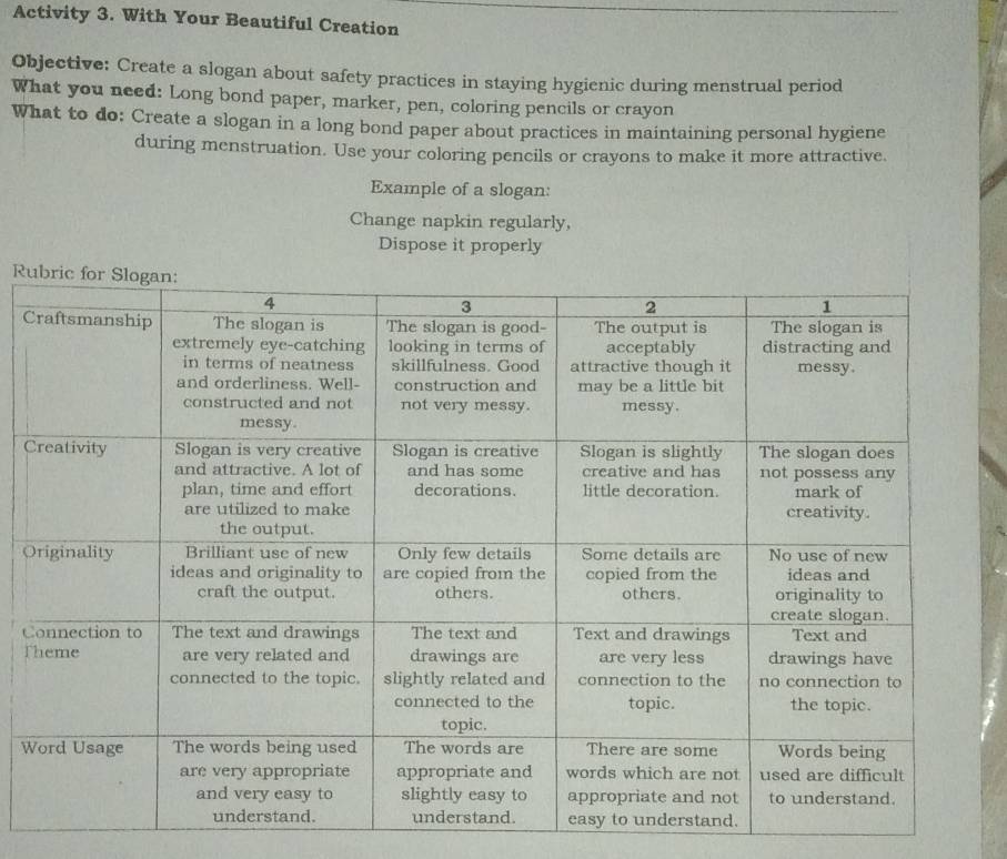 Activity 3. With Your Beautiful Creation 
Objective: Create a slogan about safety practices in staying hygienic during menstrual period 
What you need: Long bond paper, marker, pen, coloring pencils or crayon 
What to do: Create a slogan in a long bond paper about practices in maintaining personal hygiene 
during menstruation. Use your coloring pencils or crayons to make it more attractive. 
Example of a slogan: 
Change napkin regularly, 
Dispose it properly 
Ru 
C 
C 
O 
C 
T 
W