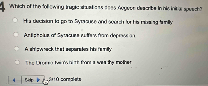 Which of the following tragic situations does Aegeon describe in his initial speech?
His decision to go to Syracuse and search for his missing family
Antipholus of Syracuse suffers from depression.
A shipwreck that separates his family
The Dromio twin's birth from a wealthy mother
4 Skip 3/10 complete