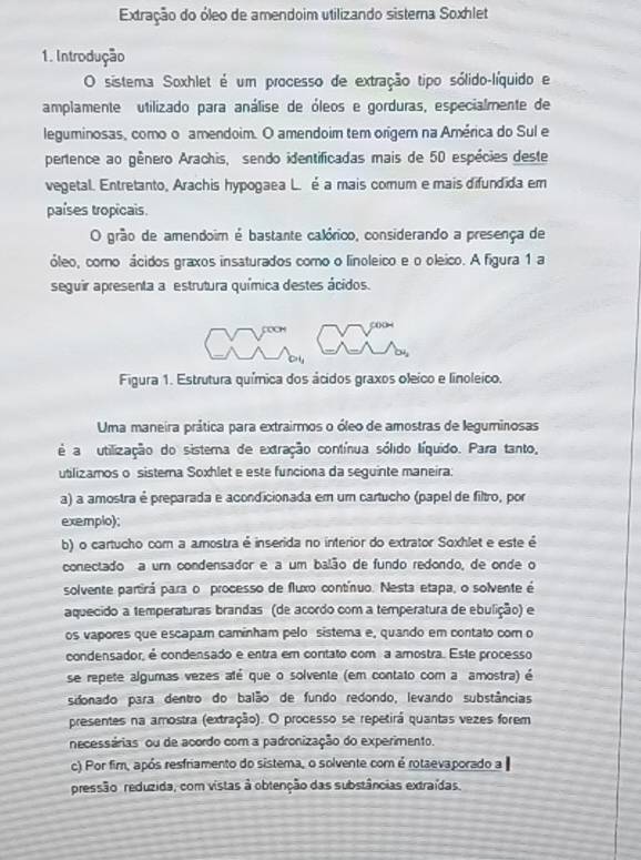 Extração do óleo de amendoim utilizando sistera Soxhlet
1. Introdução
O sistema Soxhlet é um processo de extração tipo sólido-líquido e
amplamente utilizado para análise de óleos e gorduras, especialmente de
leguminosas, como o amendoim. O amendoim tem oríger na América do Sul e
pertence ao gênero Arachis, sendo identificadas mais de 50 espécies deste
vegetal. Entretanto, Arachis hypogaea L. é a mais comum e mais difundida em
países tropicais.
O grão de amendoim é bastante calórico, considerando a presença de
óleo, como ácidos graxos insaturados como o linoleico e o oleico. A figura 1 a
seguir apresenta a estrutura química destes ácidos.
Figura 1. Estrutura química dos ácidos graxos oleico e linoleico.
Uma maneira prática para extrairmos o óleo de amostras de leguminosas
é a utilização do sistema de extração contínua sólido líquido. Para tanto,
utlizamos o sistera Soxhlet e este funciona da seguinte maneira:
a) a amostra é preparada e acondicionada em um cartucho (papel de filtro, por
exemplo);
b) o cartucho com a amostra é inserida no interior do extrator Soxhlet e este é
conectado a um condensador e a um balão de fundo redondo, de onde o
solvente partirá para o processo de fluxo contínuo. Nesta etapa, o solvente é
aquecido a temperaturas brandas (de acordo com a temperatura de ebulição) e
os vapores que escapam caminham pelo sistema e, quando em contato com o
condensador, é condensado e entra em contato com a amostra. Este processo
se repete algumas vezes até que o solvente (em contato com a amostra) é
sdonado para dentro do balão de fundo redondo, levando substâncias
presentes na amostra (extração). O processo se repetirá quantas vezes forem
necessárias ou de acordo com a padronização do experimento.
c) Por fim, após resfriamento do sistema, o solvente com é rotaevaporado a
pressão reduzida, com vistas à obtenção das substâncias extraídas.