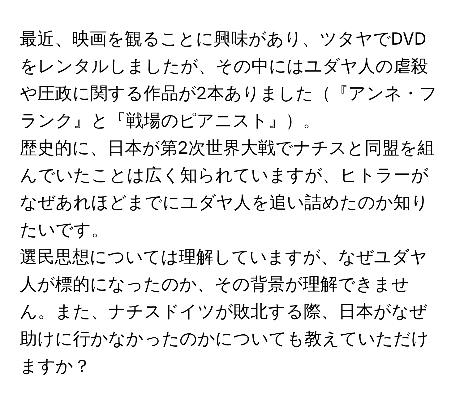 最近、映画を観ることに興味があり、ツタヤでDVDをレンタルしましたが、その中にはユダヤ人の虐殺や圧政に関する作品が2本ありました『アンネ・フランク』と『戦場のピアニスト』。  
歴史的に、日本が第2次世界大戦でナチスと同盟を組んでいたことは広く知られていますが、ヒトラーがなぜあれほどまでにユダヤ人を追い詰めたのか知りたいです。  
選民思想については理解していますが、なぜユダヤ人が標的になったのか、その背景が理解できません。また、ナチスドイツが敗北する際、日本がなぜ助けに行かなかったのかについても教えていただけますか？