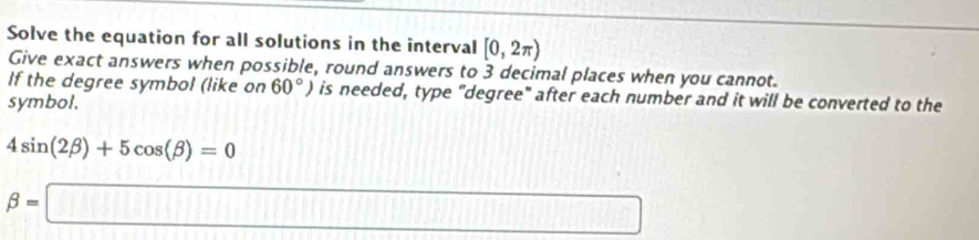 Solve the equation for all solutions in the interval [0,2π )
Give exact answers when possible, round answers to 3 decimal places when you cannot. 
If the degree symbol (like on 60°) is needed, type "degree" after each number and it will be converted to the 
symbol.
4sin (2beta )+5cos (beta )=0
beta =□