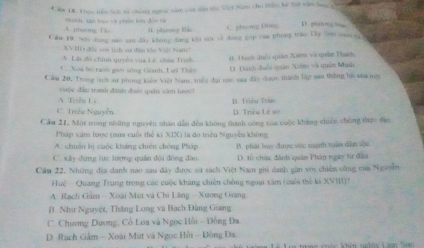 Cầu 18. Thực tiên lịch sử chủng nguại xâm của dân tộc Việt Nam cho thấy, ke thứ xâm lược &
manh, tán bạo và phần lớn đēn từ
A. phương Tây B. phương Bắc C. phương Đông D. phương Nân
Cầu 19. Nội dung nào sau đây không đùng khi nói về đóng gọp của phong tào Tây Sơn trum nà
XVIII) đổi với lịch sử dân tộc Việt Nam?
A. Lái đô chính quyền vua Lê, chúa Trịnh. B. Đánh đuổi quân Xiêm và quân Thanh
C. Xoa bỏ ranh giới sông Gianh, Luỹ Thảy.
D. Dánh đuổi quân Xiêm và quân Minh
Câu 20. Trong lịch sư phong kiến Việt Nam, triều đại nào sau đây được thành lập sau thăng lợi của một
cuộc đầu tranh đánh đuổi quân xâm lược?
A. Triều Ly. B. Triều Trân
C. Triều Nguyễn D. Triều Lê sơ:
Câu 21, Một trong những nguyên nhân dẫn đến không thành công của cuộc khảng chiến chống thực dân
Pháp xâm lược (mửa cuối thể kỉ XIX) là do triều Nguyễn không
A. chuẩn bị cuộc kháng chiến chống Pháp B. phát huy được sức mạnh toán dân tộc.
C. xây dựng lực lượng quân đội đông đào. D. tô chức đánh quân Pháp ngay từ đầu
Cầu 22. Những địa danh nào sau đây được sử sách Việt Nam ghi danh găn với chiến công của Nguyễn
Huệ -  Quang Trung trong các cuộc kháng chiên chồng ngoại xãm (cuối thể kí XVIII)?
A. Rạch Gâm  Xoài Mút và Chi Lăng - Xương Giang
B. Như Nguyệt, Thăng Long và Bạch Đăng Giang
C. Chương Dương, Cổ Loa và Ngọc Hồi - Đông Đa
D. Rạch Gâm - Xoài Mút và Ngọc Hồi - Đông Đa.
# Lơi trong cuộc khêi nghĩa Lam Sơm