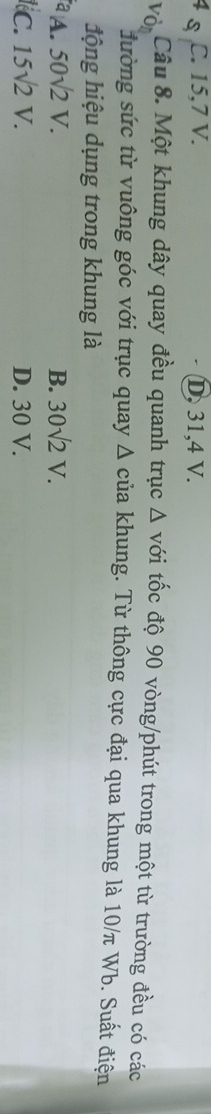 C. 15, 7 V. D. 31, 4 V.
Vỏ Câu 8. Một khung dây quay đều quanh trục △ voi tốc độ 90 vòng /phút trong một từ trường đều có các
đường sức từ vuông góc với trục quay Δ của khung. Từ thông cực đại qua khung là 10/π Wb. Suất điện
động hiệu dụng trong khung là
A. 50sqrt(2)V. B. 30sqrt(2)V.
C. 15sqrt(2)V. D. 30 V.