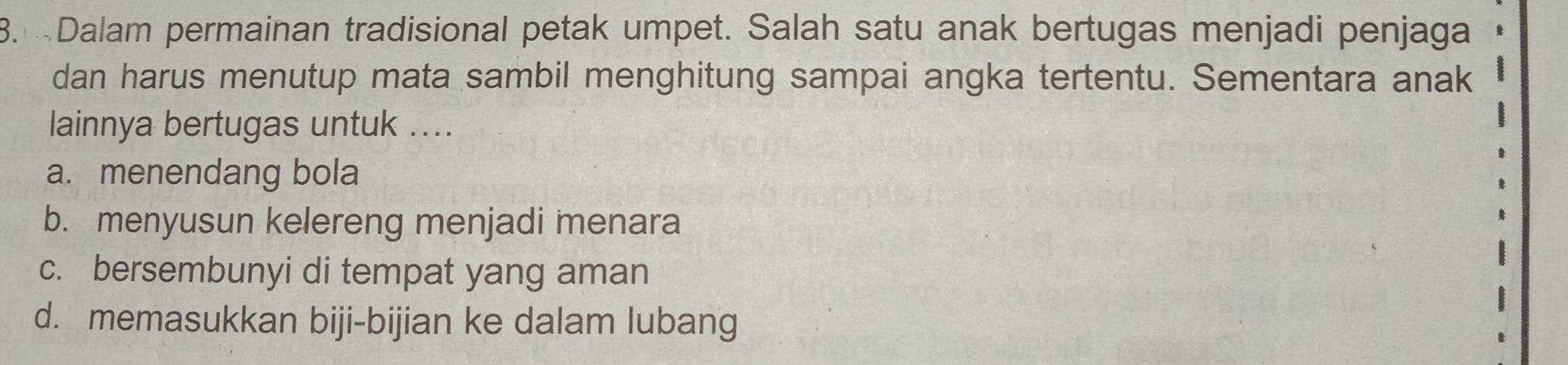 Dalam permainan tradisional petak umpet. Salah satu anak bertugas menjadi penjaga
dan harus menutup mata sambil menghitung sampai angka tertentu. Sementara anak
lainnya bertugas untuk ....
a. menendang bola
b. menyusun kelereng menjadi menara
c. bersembunyi di tempat yang aman
d. memasukkan biji-bijian ke dalam lubang