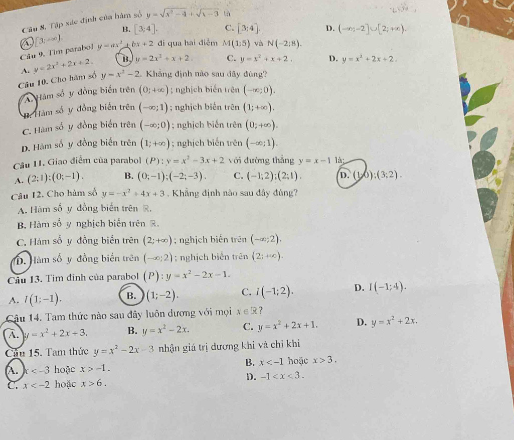 Tập xác định của hàm số y=sqrt(x^2-4)+sqrt(x-3) là
A. [3;+∈fty ). B. [3;4].
C. [3;4]. D. (-∈fty ;-2]∪ [2;+∈fty ).
Câu 9. Tìm parabol y=ax^2+bx+2 di qua hai diểm M(1;5) và N(-2;8).
A. y=2x^2+2x+2. B y=2x^2+x+2. C. y=x^2+x+2. D. y=x^2+2x+2.
Câu 10. Cho hàm số y=x^2-2 1. Khẳng định nào sau đây đúng?. Hàm số y đồng biến trên (0;+∈fty ); nghịch biến trên (-∈fty ;0).
B. Hàm số y đồng biến trên (-∈fty ;1); nghịch biến trên (1;+∈fty ).
C. Hàm số y đồng biến trên (-∈fty ;0); nghịch biến trên (0;+∈fty ).
D. Hàm số y đồng biến trên (1;+∈fty ); nghịch biến trên (-∈fty ;1).
Câu 11. Giao điểm của parabol (P):y=x^2-3x+2 với đường thắng y=x-1 là
A. (2;1);(0;-1). B. (0;-1);(-2;-3). C. (-1;2);(2;1). D. (1,0);(3;2).
Câu 12. Cho hàm số y=-x^2+4x+3 Khẳng định nào sau đây đúng?
A. Hàm số y đồng biến trên R.
B. Hàm số y nghịch biến trên R.
C. Hàm số y đồng biến trên (2;+∈fty ); nghịch biến trên (-∈fty ;2).
D. Hàm số y đồng biến trên (-∈fty ;2); nghịch biển trên (2;+∈fty ).
Câu 13. Tìm đỉnh của parabol (P):y=x^2-2x-1.
D. I(-1;4).
A. l(1;-1).
B. (1;-2).
C. I(-1;2).
Câu 14. Tam thức nào sau đây luôn dương với mọi x∈ R ?
A. y=x^2+2x+3. B. y=x^2-2x. C. y=x^2+2x+1. D. y=x^2+2x.
Câu 15. Tam thức y=x^2-2x-3 nhận giá trị dương khi và chỉ khi
B. x hoặc x>3.
A. x hoặc x>-1.
D. -1
C. x hoặc x>6.