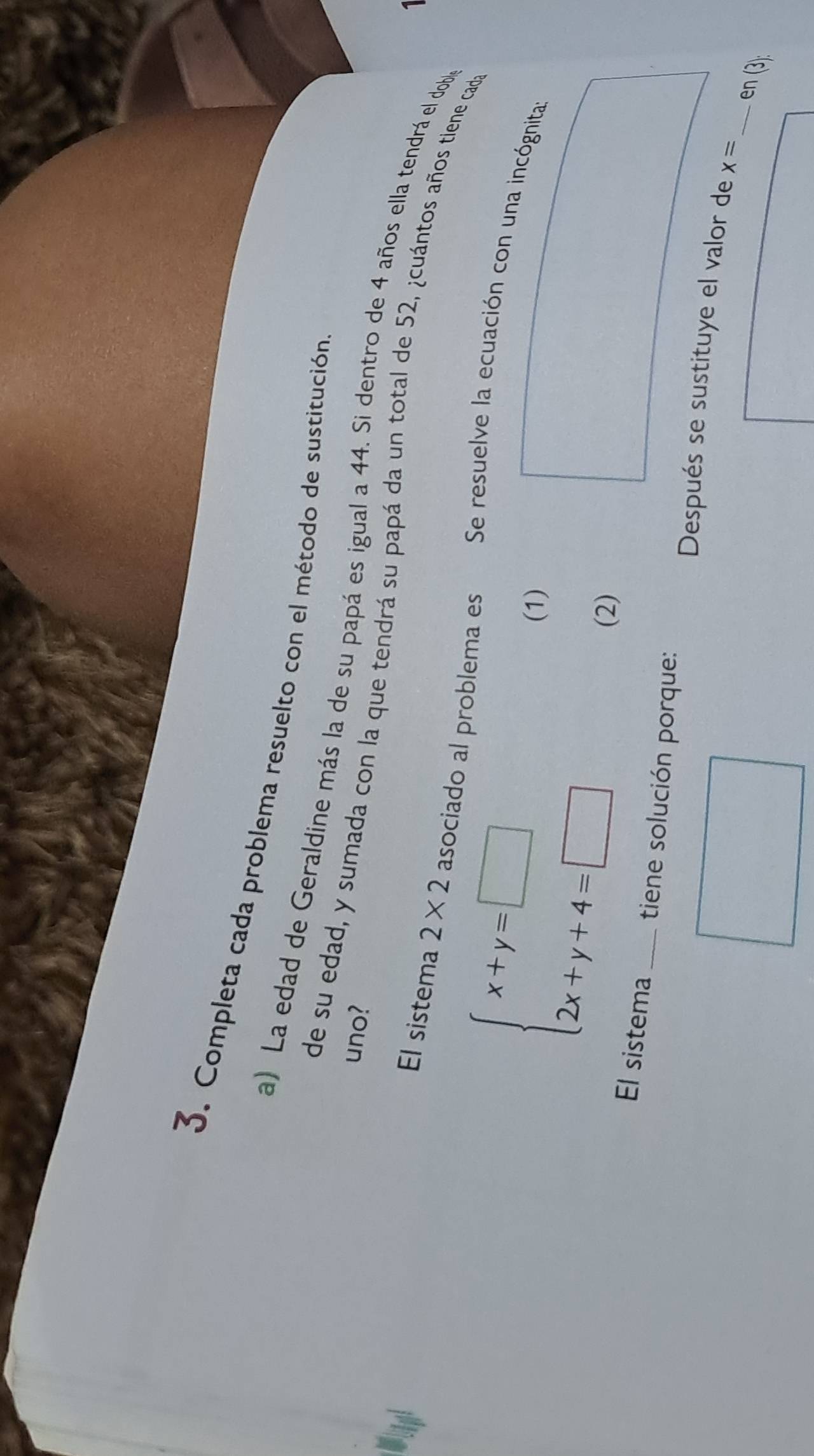 Completa cada problema resuelto con el método de sustitución
uno?
a) La edad de Geraldine más la de su papá es igual a 44. Si dentro de 4 años ella tendrá el dobl
de su edad, y sumada con la que tendrá su papá da un total de 52, ¿cuántos años tiene cada
El sistema 2* 2 asociado al problema es Se resuelve la ecuación con una incógnita
beginarrayl x+y=□  2x+y+4=□ endarray.
(1)
(2)
_
El sistema _tiene solución porque: Después se sustituye el valor de
x=
en (3):