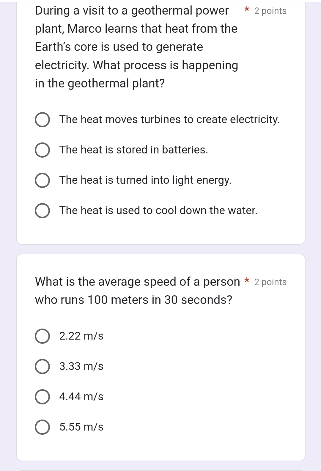 During a visit to a geothermal power 2 points
plant, Marco learns that heat from the
Earth's core is used to generate
electricity. What process is happening
in the geothermal plant?
The heat moves turbines to create electricity.
The heat is stored in batteries.
The heat is turned into light energy.
The heat is used to cool down the water.
What is the average speed of a person * 2 points
who runs 100 meters in 30 seconds?
2.22 m/s
3.33 m/s
4.44 m/s
5.55 m/s