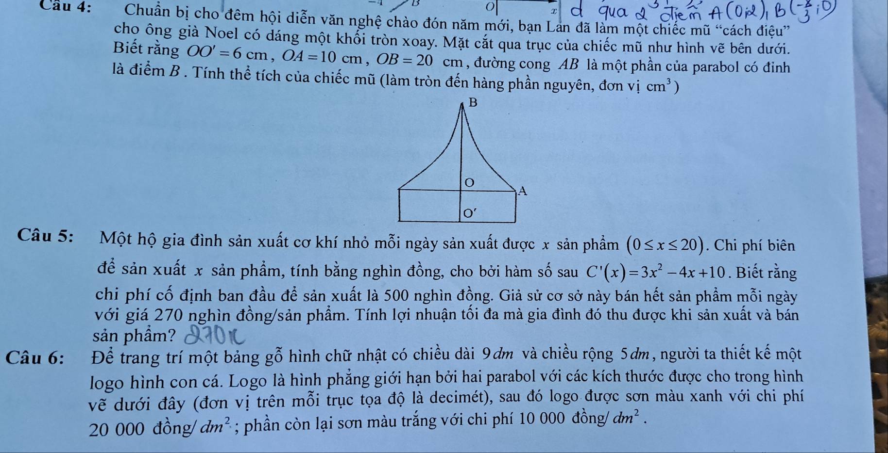 Cầu 4: Chuẩn bị cho đêm hội diễn văn nghệ chào đón năm mới, bạn Lan đã làm một chiếc mũ “cách điệu”
chọ ông già Noel có dáng một khổi tròn xoay. Mặt cắt qua trục của chiếc mũ như hình vẽ bên dưới.
Biết rằng OO'=6cm,OA=10cm,OB=20 cm 1, đường cong AB là một phần của parabol có đỉnh
là điểm B . Tính thể tích của chiếc mũ (làm tròn đến hàng phần nguyên, đơn vicm^3)
Câu 5:  Một hộ gia đình sản xuất cơ khí nhỏ mỗi ngày sản xuất được x sản phẩm (0≤ x≤ 20). Chi phí biên
để sản xuất x sản phẩm, tính bằng nghìn đồng, cho bởi hàm số sau C'(x)=3x^2-4x+10. Biết rằng
chi phí cố định ban đầu để sản xuất là 500 nghìn đồng. Giả sử cơ sở này bán hết sản phẩm mỗi ngày
với giá 270 nghìn đồng/sản phẩm. Tính lợi nhuận tối đa mà gia đình đó thu được khi sản xuất và bán
sản phẩm?
Câu 6: Để trang trí một bảng gỗ hình chữ nhật có chiều dài 9ơm và chiều rộng 5ơm, người ta thiết kế một
logo hình con cá. Logo là hình phẳng giới hạn bởi hai parabol với các kích thước được cho trong hình
vẽ dưới đây (đơn vị trên mỗi trục tọa độ là decimét), sau đó logo được sơn màu xanh với chi phí
20 000 đồng/ dm^2; phần còn lại sơn màu trắng với chi phí 10000dong jdm^2.