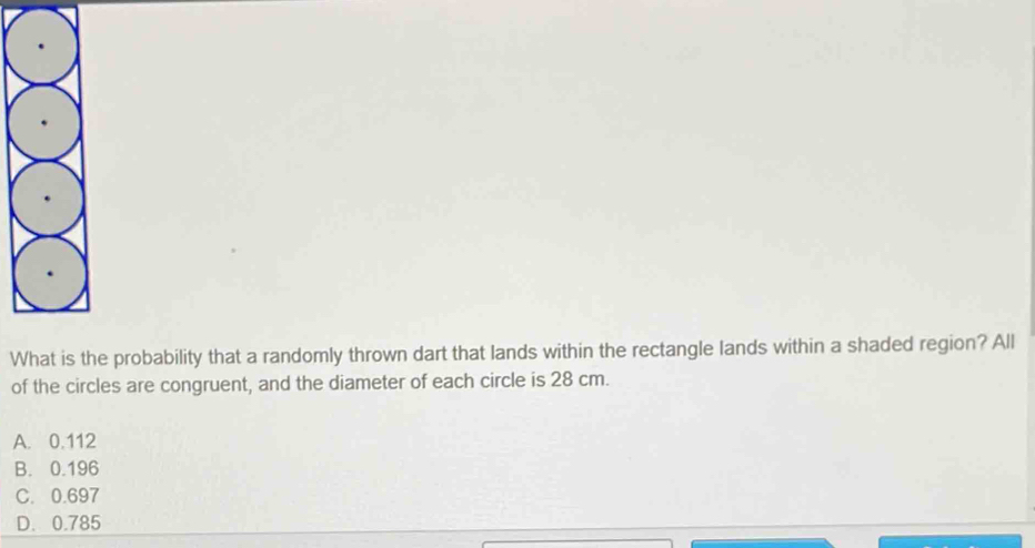 Whhe probability that a randomly thrown dart that lands within the rectangle lands within a shaded region? All
of the circles are congruent, and the diameter of each circle is 28 cm.
A. 0.112
B. 0.196
C. 0.697
D. 0.785