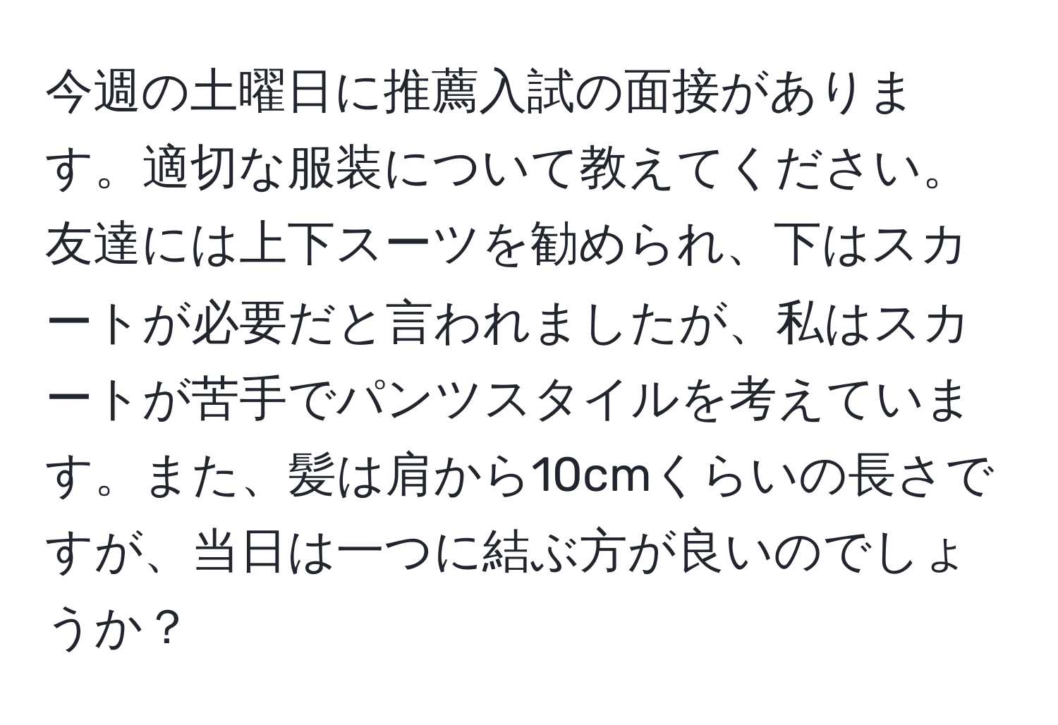 今週の土曜日に推薦入試の面接があります。適切な服装について教えてください。友達には上下スーツを勧められ、下はスカートが必要だと言われましたが、私はスカートが苦手でパンツスタイルを考えています。また、髪は肩から10cmくらいの長さですが、当日は一つに結ぶ方が良いのでしょうか？