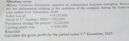 Question seven 
Ikpuru Cosmetic Enterprise operates an independent business enterprise. Below 
are the information relating to the operation of the company during the financia 
year ended 31st December, 2020. 
Sales was at =N150,000
Stock at 1^(st) January, 2020=N22,000
Purchases during the period =N120,000
Closing stock was =N30,000
Required 
Calculate the gross profit for the period ended 31^(st) December, 2020.