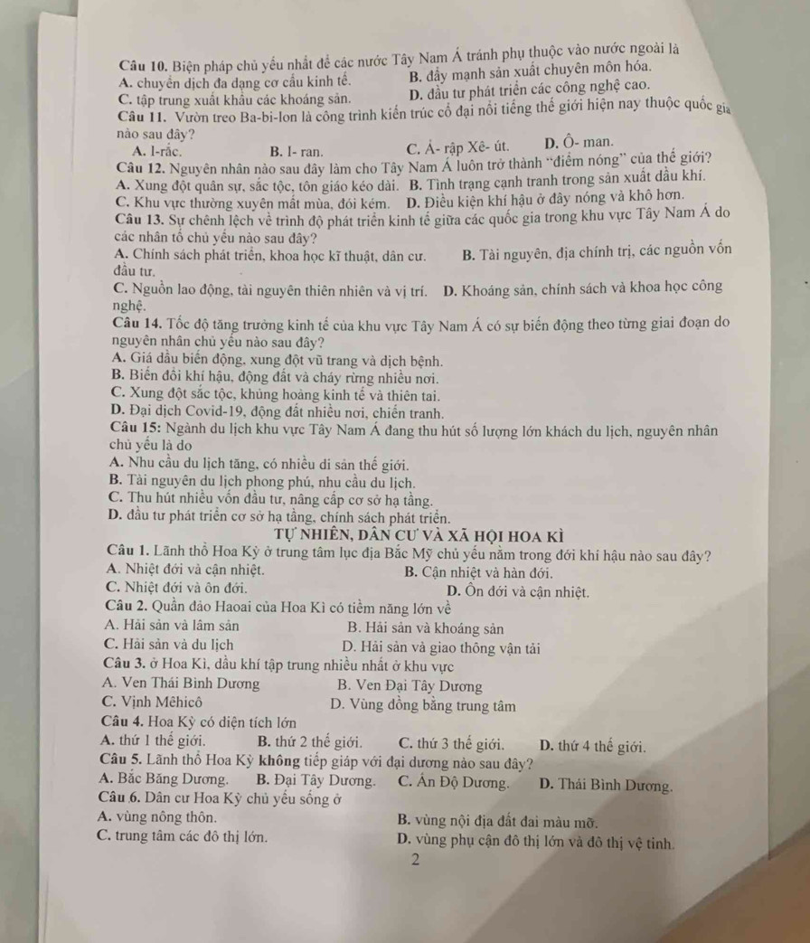 Biện pháp chủ yểu nhất để các nước Tây Nam Á tránh phụ thuộc vào nước ngoài là
A. chuyển dịch đa dạng cơ cầu kinh tế. B. đẩy mạnh sản xuất chuyên môn hóa.
C. tập trung xuất khẩu các khoáng sản. D. đầu tư phát triển các công nghệ cao.
Câu 11. Vườn treo Ba-bi-lon là công trình kiến trúc cổ đại nổi tiếng thế giới hiện nay thuộc quốc gia
nào sau đây?
A. l-rắc. B. I- ran. C. Ả- rập Xê- út. D. Ô- man.
Câu 12. Nguyên nhân nào sau dây làm cho Tây Nam Á luôn trở thành “điểm nóng” của thế giới?
A. Xung đột quân sự, sắc tộc, tôn giáo kéo dài. B. Tình trang cạnh tranh trong sản xuất dầu khí.
C. Khu vực thường xuyên mất mùa, đói kém. D. Điều kiện khí hậu ở đây nóng và khô hơn.
Câu 13. Sự chênh lệch về trình độ phát triển kinh tế giữa các quốc gia trong khu vực Tây Nam Á do
các nhân tố chủ yếu nào sau đây?
A. Chính sách phát triển, khoa học kĩ thuật, dân cư. B. Tài nguyên, địa chính trị, các nguồn vốn
đầu tư.
C. Nguồn lao động, tài nguyên thiên nhiên và vị trí. D. Khoáng sản, chính sách và khoa học công
nghệ.
Câu 14. Tốc độ tăng trưởng kinh tế của khu vực Tây Nam Á có sự biến động theo từng giai đoạn do
nguyên nhân chủ yếu nào sau đây?
A. Giá dầu biến động, xung đột vũ trang và dịch bệnh.
B. Biến đồi khí hậu, động đất và cháy rừng nhiều nơi.
C. Xung đột sắc tộc, khủng hoàng kinh tế và thiên tai.
D. Đại dịch Covid-19, động đất nhiều nơi, chiến tranh.
Câu 15: Ngành du lịch khu vực Tây Nam Á đang thu hút số lượng lớn khách du lịch, nguyên nhân
chủ yểu là do
A. Nhu cầu du lịch tăng, có nhiều di sản thế giới.
B. Tài nguyên du lịch phong phú, nhu cầu du lịch.
C. Thu hút nhiều vốn đầu tư, nâng cấp cơ sở hạ tầng.
D. đầu tư phát triển cơ sở hạ tầng, chính sách phát triển.
Tự nhiên, dân cư và xã họi hoa kì
Câu 1. Lãnh thổ Hoa Kỳ ở trung tâm lục địa Bắc Mỹ chủ yếu nằm trong đới khí hậu nào sau đây?
A. Nhiệt đới và cận nhiệt. B. Cận nhiệt và hàn đới.
C. Nhiệt đới và ôn đới. D. Ôn đới và cận nhiệt.
Câu 2. Quần đảo Haoai của Hoa Kì có tiềm năng lớn về
A. Hải sản và lâm sản B. Hải sản và khoáng sản
C. Hải sản và du lịch D. Hải sản và giao thông vận tải
Câu 3. ở Hoa Kì, dầu khí tập trung nhiều nhất ở khu vực
A. Ven Thái Bình Dương B. Ven Đại Tây Dương
C. Vịnh Mêhicô D. Vùng dồng bằng trung tâm
Câu 4. Hoa Kỳ có diện tích lớn
A. thứ 1 thế giới. B. thứ 2 thế giới. C. thứ 3 thế giới. D. thứ 4 thế giới.
Câu 5. Lãnh thổ Hoa Kỳ không tiếp giáp với đại dương nào sau đây?
A. Bắc Băng Dương.  B. Đại Tây Dương. C. Ấn Độ Dương. D. Thái Bình Dương.
Câu 6. Dân cư Hoa Kỳ chủ yếu sống ở
A. vùng nông thôn. B. vùng nội địa đất đai màu mỡ.
C. trung tâm các đô thị lớn. D. vùng phụ cận đô thị lớn và đô thị vệ tinh.
2