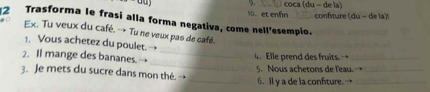 coca (du − de la) 
10. et enfn confiture (du - de la)! 
2 Trasforma le frasi alla forma negativa, come nell'esempio. 
Ex. Tu veux du café. → Tu ne veux pas de café. 
1. Vous achetez du poulet. 
_ 
2. Il mange des bananes._ 
4. Elle prend des fruits._ 
5. Nous achetons de l'eau._ 
3. Je mets du sucre dans mon thé. → 
_6. Il y a de la confiture._