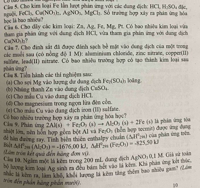 Có bão m
Câu 5. Cho kim loại Fe lần lượt phản ứng với các dung dịch: HC H_2SO_4dac,
nguội, FeCl_3,Cu(NO_3)_2,AgNO_3,MgCl_2. Số trường hợp xảy ra phản ứng hóa
học là bao nhiêu?
Câu 6. Cho dãy các kim loại: Zn, Ag, Fe, Mg, Pt. Có bao nhiêu kim loại vừa
tham gia phản ứng với dung dịch HCl, vừa tham gia phản ứng với dung dịch
Cu(NO_3)_2
Câu 7. Cho đinh sắt đã được đánh sạch bề mặt vào dung dịch của một trong
các muối sau (có nồng độ 1 M): aluminium chloride, zinc nitrate, copper(II)
sulfate, lead(II) nitrate. Có bao nhiêu trường hợp có tạo thành kim loại sau
phản ứng?
Câu 8. Tiến hành các thí nghiệm sau:
(a) Cho sợi Mg vào lượng dư dung dịch Fe_2(SO_4)_3 loãng.
(b) Nhúng thanh Zn vào dung dịch CuSO_4.
(c) Cho mầu Cu vào dung dịch HCl.
(d) Cho magnesium trong ngọn lửa đèn cồn.
(e) Cho mầu Cu vào dung dịch iron (II) sulfate.
Có bao nhiêu trường hợp xảy ra phản ứng hóa học?
Câu 9. Phản ứng 2Al(s)+Fe_2O_3(s)to Al_2O_3(s)+2Fe(s) là phản ứng tỏa
nhiệt lớn, nên hỗn hợp gồm bột Al và Fe_2O_3 (hỗn hợp tecmit) được ứng dụng
đề hàn đường ray. Tính biển thiên enthalpy chuẩn (△ _rH^0_298) của phản ứng trên.
Biết △ _fH^0_298(Al_2O_3)=-1676,00kJ,△ _fH^0_298(Fe_2O_3)=-825,50kJ
(Làm tròn kết quả đến hàng đơn vị).
Câu 10. Ngâm một lá kẽm trong 200 mL dung dịch AgNO_30,1 M. Giả sử toàn
bộ lượng kim loại Ag sinh ra đều bám hết vào lá kẽm. Khi phản ứng kết thúc,
nhấc lá kẽm ra, làm khô, khối lượng lá kẽm tăng thêm bao nhiêu gam? (Làm
tròn đến phần hàng phần mười).
10