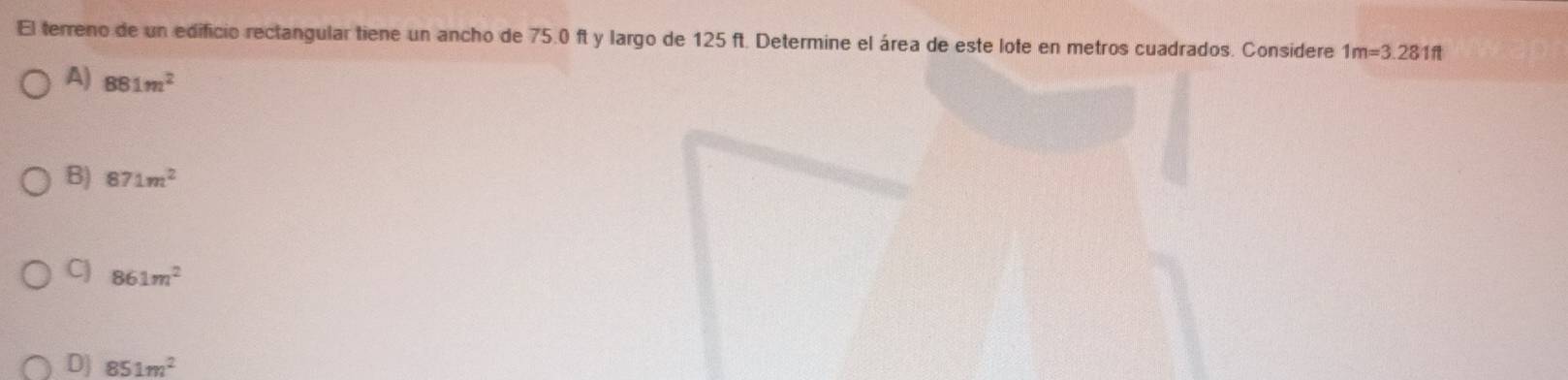 El terreno de un edificio rectangular tiene un ancho de 75.0 ft y largo de 125 ft. Determine el área de este lote en metros cuadrados. Considere 1m=3.281ft
A) 881m^2
B) 871m^2
C) 861m^2
D] 851m^2