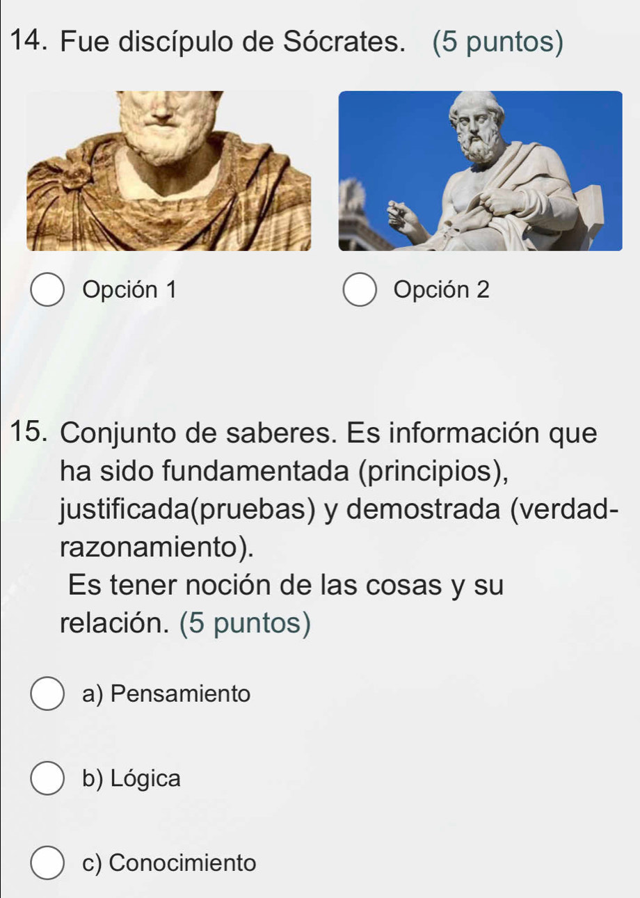 Fue discípulo de Sócrates. (5 puntos)
Opción 1 Opción 2
15. Conjunto de saberes. Es información que
ha sido fundamentada (principios),
justificada(pruebas) y demostrada (verdad-
razonamiento).
Es tener noción de las cosas y su
relación. (5 puntos)
a) Pensamiento
b) Lógica
c) Conocimiento