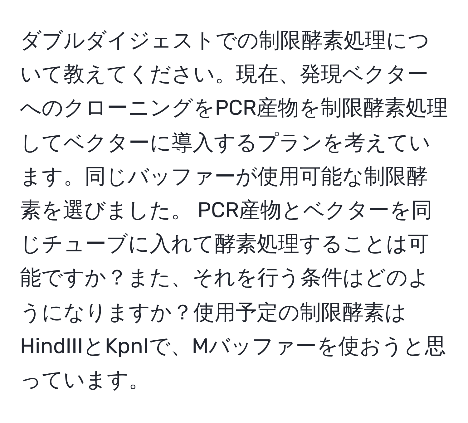 ダブルダイジェストでの制限酵素処理について教えてください。現在、発現ベクターへのクローニングをPCR産物を制限酵素処理してベクターに導入するプランを考えています。同じバッファーが使用可能な制限酵素を選びました。 PCR産物とベクターを同じチューブに入れて酵素処理することは可能ですか？また、それを行う条件はどのようになりますか？使用予定の制限酵素はHindIIIとKpnIで、Mバッファーを使おうと思っています。