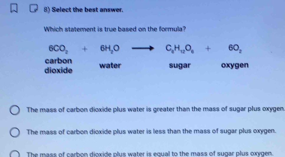 Select the best answer.
Which statement is true based on the formula?
6CO_2+6H_2O
C_6H_12O_6+6O_2
carbon
dioxide water
sugar oxygen
The mass of carbon dioxide plus water is greater than the mass of sugar plus oxygen.
The mass of carbon dioxide plus water is less than the mass of sugar plus oxygen.
The mass of carbon dioxide plus water is equal to the mass of sugar plus oxygen.