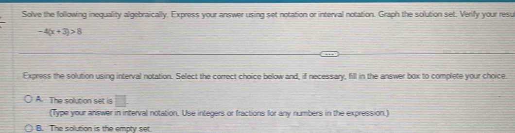 Solve the following inequality algebraically. Express your answer using set notation or interval notation. Graph the solution set. Verify your resu
-4(x+3)>8
Express the solution using interval notation. Select the correct choice below and, if necessary, fill in the answer box to complete your choice
A. The solution set is □. 
(Type your answer in interval notation. Use integers or fractions for any numbers in the expression.)
B. The solution is the empty set.