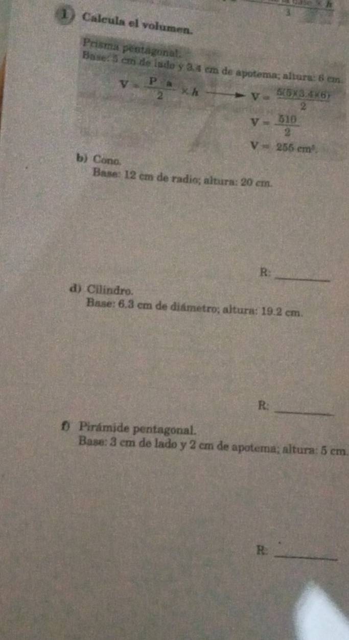 3 ∴ h 
1 Calcula el volumen. 
Prisma pentagonal. 
Base: 5 cm de indo y 3.4 cm de apotema; altura: 6 cm.
V= Pa/2 * h V= (5(5)(3.4)(6))/2 
v= 510/2 
V=255cm^3. 
b) Cono. 
Base: 12 cm de radio; altura: 20 cm. 
_ 
R: 
d) Cilindro. 
Base: 6.3 cm de diámetro; altura: 19.2 cm. 
R:_ 
f) Pirámide pentagonal. 
Base: 3 cm de lado y 2 cm de apotema; altura: 5 cm. 
R:_