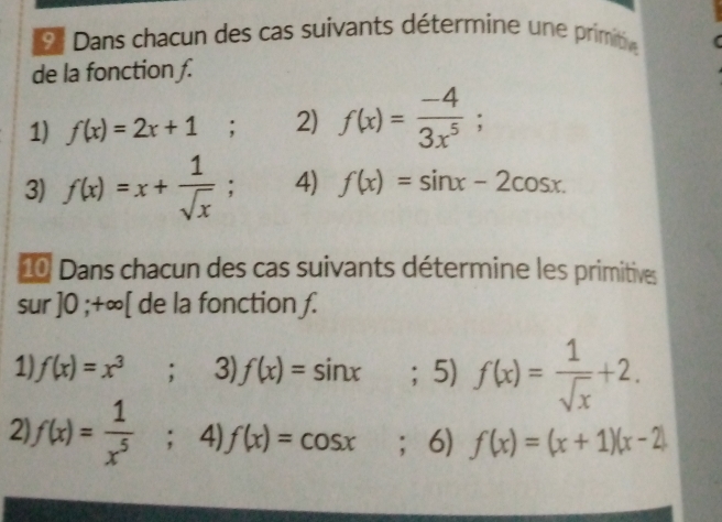 Dans chacun des cas suivants détermine une primt 
de la fonction ƒ. 
1) f(x)=2x+1; 2) f(x)= (-4)/3x^5 ; 
3) f(x)=x+ 1/sqrt(x) ; 4) f(x)=sin x-2cos x. 
0 Dans chacun des cas suivants détermine les primitives 
sur ] 0; +∞ [ de la fonction ƒ. 
1) f(x)=x^3; 3) f(x)=sin x; 5) f(x)= 1/sqrt(x) +2. 
2 f(x)= 1/x^5 ;4)f(x)=cos x ；6) f(x)=(x+1)(x-2)