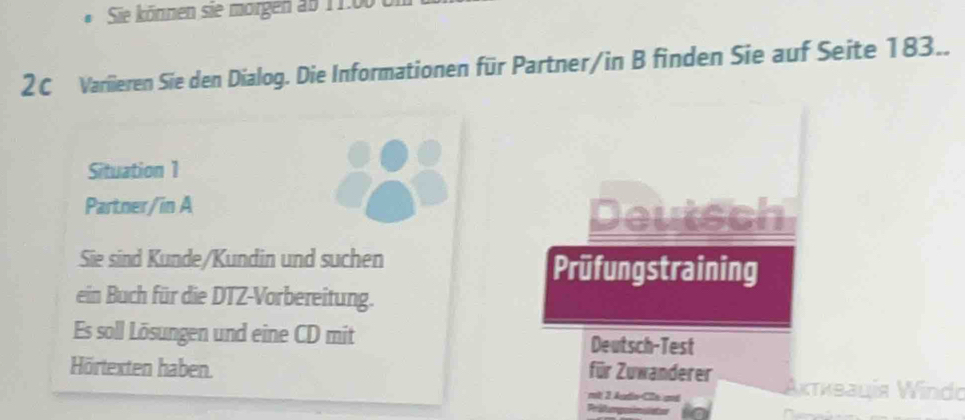 Sie können sie morgen ab 11:00 t 
2C Variieren Sie den Dialog. Die Informationen für Partner/in B finden Sie auf Seite 183.. 
Situation 1 
Partner/in A 
Deutsch 
Sie sind Kunde/Kundin und suchen Prüfungstraining 
ein Buch für die DTZ-Vorbereitung. 
Es soll Lösungen und eine CD mit Deutsch-Test 
Hörtexten haben. für Zuwanderer Ακτκεaцía Windo 
mt 2 Atio Co amé