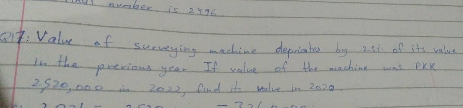 M4l number is 2996
P: Value of surveying machine depricates by 25% of its value 
in the previous year. If value of the machine was PKR
2520, 000 in 2022, find its value in 2020