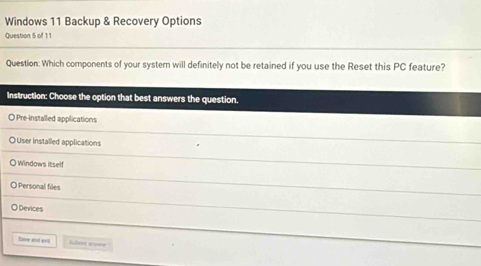 Windows 11 Backup & Recovery Options
Question 5 of 11
Question: Which components of your system will definitely not be retained if you use the Reset this PC feature?
Instruction: Choose the option that best answers the question.
O Pre installed applications
O User installed applications
Windows itself
Personal files
Devices
Bave and ext Bchok sruent