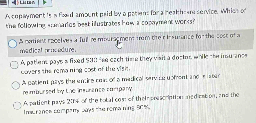 Listen
A copayment is a fixed amount paid by a patient for a healthcare service. Which of
the following scenarios best illustrates how a copayment works?
A patient receives a full reimbursement from their insurance for the cost of a
medical procedure.
A patient pays a fixed $30 fee each time they visit a doctor, while the insurance
covers the remaining cost of the visit.
A patient pays the entire cost of a medical service upfront and is later
reimbursed by the insurance company.
A patient pays 20% of the total cost of their prescription medication, and the
insurance company pays the remaining 80%.