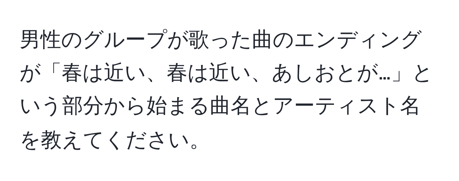 男性のグループが歌った曲のエンディングが「春は近い、春は近い、あしおとが…」という部分から始まる曲名とアーティスト名を教えてください。