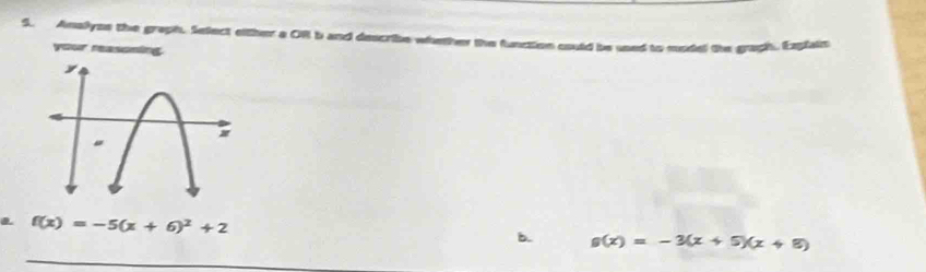 Amalyss the graph. Select either a ORl b and describe whether the function could be used to model the graph. Explain
your reasoning
f(x)=-5(x+6)^2+2
b. g(x)=-3(x+5)(x+8)