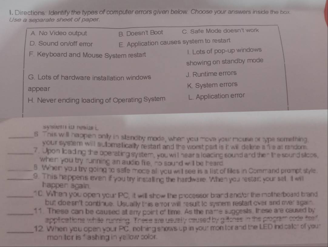 Directions: Identify the types of computer errors given below. Choose your answers inside the box.
Use a separate sheet of paper.
A. No Video output B. Doesn't Boot C. Safe Mode doesn't work
D. Sound on/off error E. Application causes system to restart
F. Keyboard and Mouse System restart I. Lots of pop-up windows
showing on standby mode
G. Lots of hardware installation windows J. Runtime errors
appear K. System errors
H. Never ending loading of Operating System L. Application error
sysiem io resiai
_6 This will happen onlly in standby mode, when you move your mouse or type something.
your system will auomatically restart and the worst part is it wil delete a fe at random.
_7. Upon loading the operating system, you will hear a loacing sound and then the sound stops,
when you try running an audio fie, no sound will be heard
_8 When you try going to safe moce all you will see is a list of files in Command prompt style.
_9. This happens even if you try installing the hardware. When you restart your set, Il will
happer again.
_10. When you open your PC, it will show the processor brand and/or the motherboard brand
but doesn't continue. Usually this error will result to system restart over and over again
_11. These can be caused at any point of time. As the name suggests, these are caused by
applications while running. These are usuelly caused by gliltcnes in the program code itself
_12. When you open your PC, noltning shows up in your mon tor and the LED ind cator of your
mon tor is flashing in yellow color.