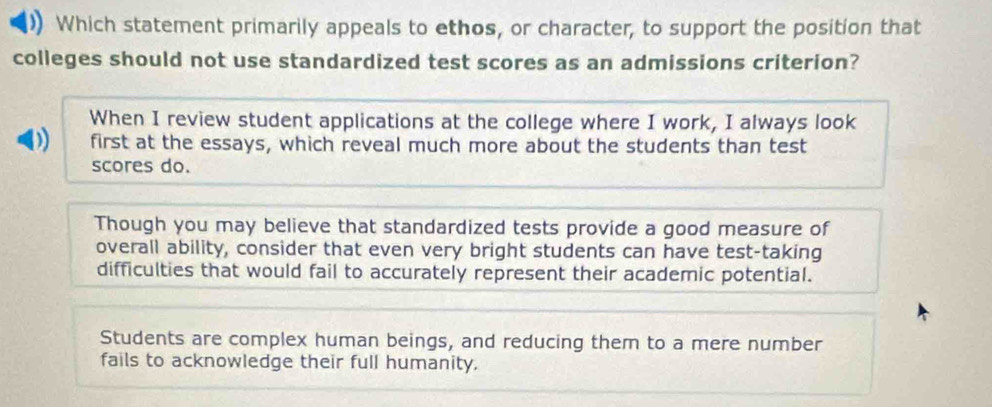 Which statement primarily appeals to ethos, or character, to support the position that
colleges should not use standardized test scores as an admissions criterion?
When I review student applications at the college where I work, I always look
) first at the essays, which reveal much more about the students than test
scores do.
Though you may believe that standardized tests provide a good measure of
overall ability, consider that even very bright students can have test-taking
difficulties that would fail to accurately represent their academic potential.
Students are complex human beings, and reducing them to a mere number
fails to acknowledge their full humanity.