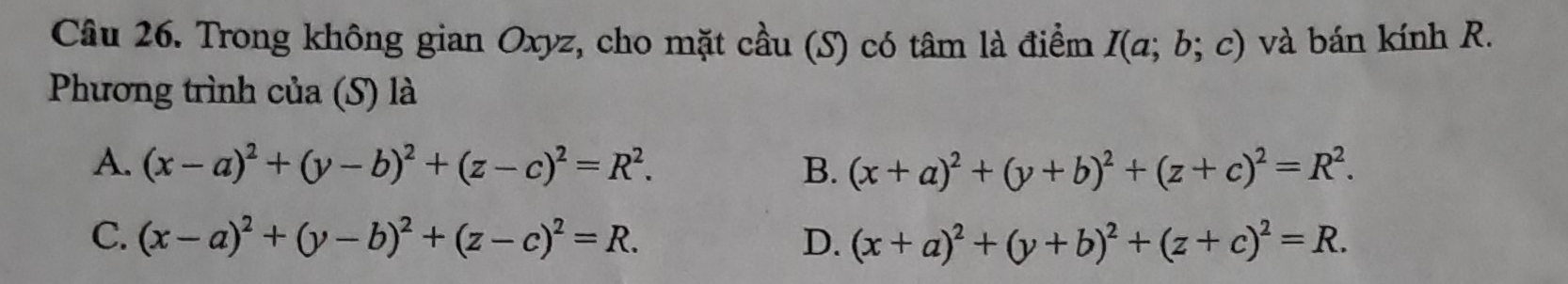 Trong không gian Oxyz, cho mặt cầu (S) có tâm là điểm I(a;b;c) và bán kính R.
Phương trình của (S) là
A. (x-a)^2+(y-b)^2+(z-c)^2=R^2. B. (x+a)^2+(y+b)^2+(z+c)^2=R^2.
C. (x-a)^2+(y-b)^2+(z-c)^2=R. D. (x+a)^2+(y+b)^2+(z+c)^2=R.