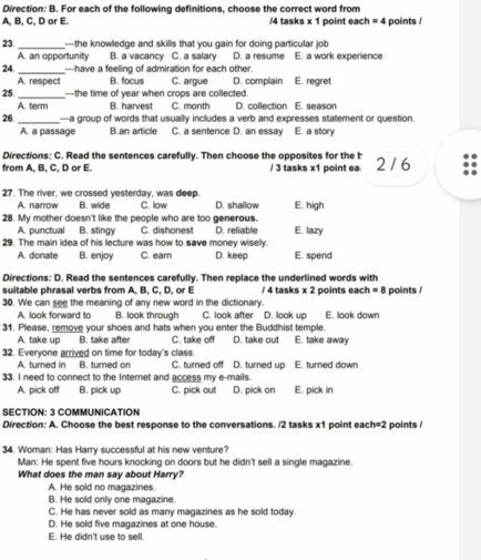 Direction: B. For each of the following definitions, choose the correct word from
A, B, C, D or E. /4 tasks x 1 point each =4 points /
23. _---the knowledge and skills that you gain for doing particular job
A. an opportunity B. a vacancy C. a salary D. a resume E. a work experience
24. _---have a feeling of admiration for each other.
A. respect B. focus C. argue D. complain E. regret
25. _---the time of year when crops are collected. E. season
A. term B. harvest C. month D. collection
26. _---a group of words that usually includes a verb and expresses statement or question.
A. a passage B.an article C. a sentence D. an essay E. a story
Directions: C. Read the sentences carefully. Then choose the opposites for the b 2 / 6
from A, B, C, D or E. / 3 tasks x1 point ea
27. The river, we crossed yesterday, was deep.
A. narrow B. wide C. law D. shallow E. high
28. My mother doesn't like the people who are too generous.
A. punctual B. stingy C. dishonest D. reliable E. lazy
29. The main idea of his lecture was how to save money wisely.
A. donate B. enjoy C. earn D. keep E. spend
Directions: D. Read the sentences carefully. Then replace the underlined words with
suitable phrasal verbs from A, B, C, D, or E / 4 tasks x 2 points each =8 points /
30. We can see the meaning of any new word in the dictionary.
A. look forward to B. look through C. look after D. look up E. look down
31. Please, remove your shoes and hats when you enter the Buddhist temple. E. take away
A. take up B. take after C. take off D. take out
32. Everyone arrived on time for today's class. C. turned off D. turned up E. turned down
A. turned in B. turned on
33. I need to connect to the Internet and access my e-mails.
A. pick off B. pick up C. pick out D. pick on E. pick in
SECTION: 3 COMMUNICATION
Direction: A. Choose the best response to the conversations. /2 tasks x1 point eac h=2 points /
34. Woman: Has Harry successful at his new venture?
Man: He spent five hours knocking on doors but he didn't sell a single magazine.
What does the man say about Harry?
A. He sold no magazines.
B. He sold only one magazine.
C. He has never sold as many magazines as he sold today.
D. He sold five magazines at one house.
E. He didn't use to sell