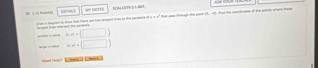 ASK YOUR TEAL 
20. [-12 Points] DETAILS MY NOTES SCALCET9 3.1.067. 
Draw a diagram to show that there are two tangent lines to the parabola of y=x^2 that pass through the point (0,-9). Find the coordinates of the points where these 
tangent lines intersect the parabola. 
smaller x -value (x,y)=(□ )
larger x -value (x,y)=(□ )
Need Help? Read II Voth s