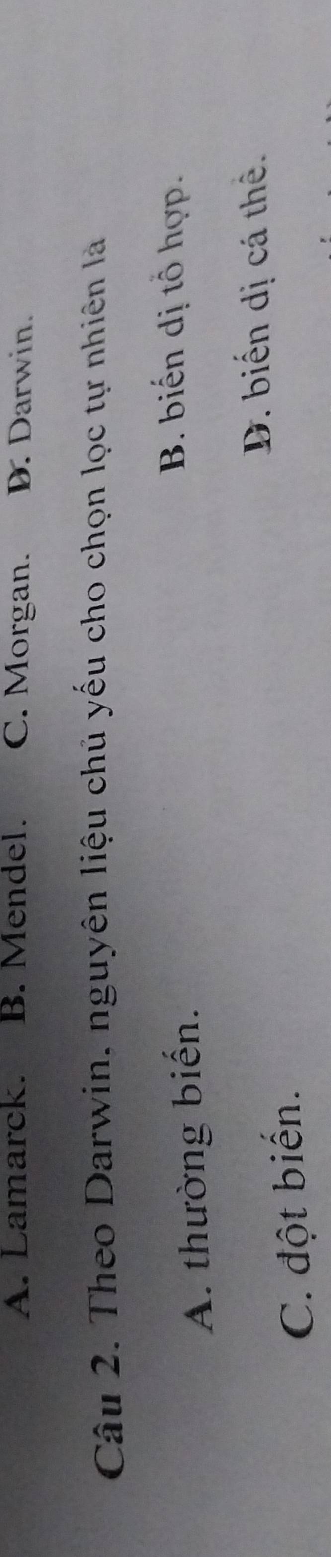 A. Lamarck. B. Mendel. C. Morgan. D. Darwin.
Câu 2. Theo Darwin, nguyên liệu chủ yếu cho chọn lọc tự nhiên là
A. thường biến.
B. biến dị tổ hợp.
D. biến dị cá thể.
C. đột biến.