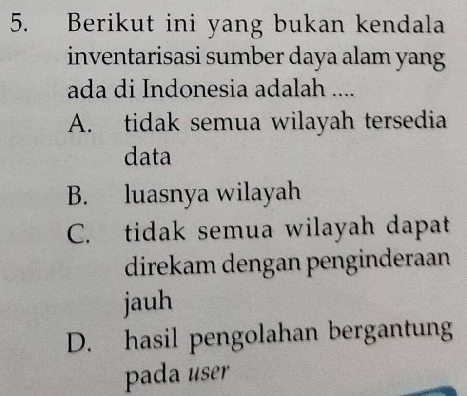 Berikut ini yang bukan kendala
inventarisasi sumber daya alam yang
ada di Indonesia adalah ....
A. tidak semua wilayah tersedia
data
B. luasnya wilayah
C. tidak semua wilayah dapat
direkam dengan penginderaan
jauh
D. hasil pengolahan bergantung
pada user