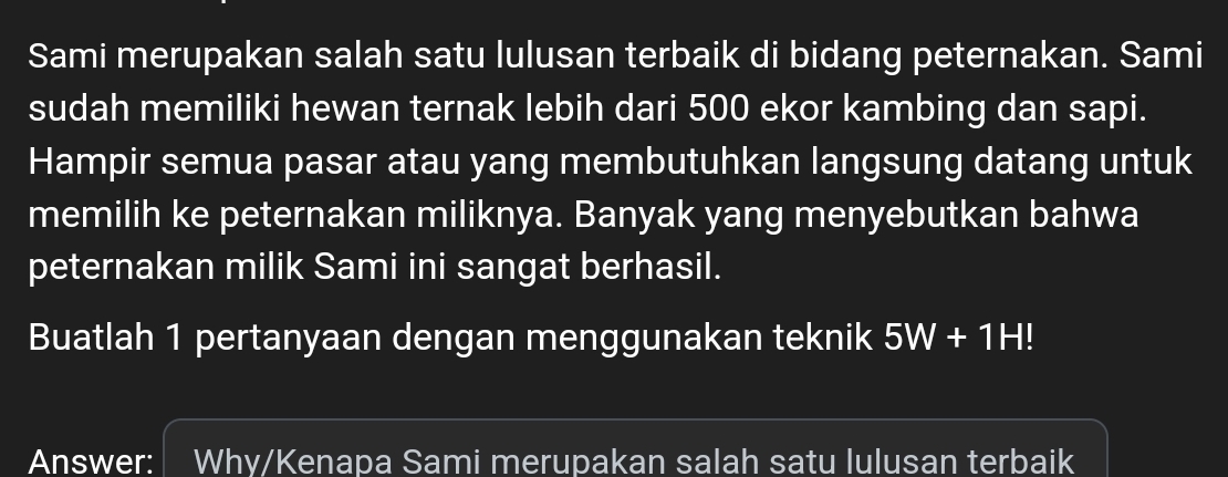 Sami merupakan salah satu lulusan terbaik di bidang peternakan. Sami 
sudah memiliki hewan ternak lebih dari 500 ekor kambing dan sapi. 
Hampir semua pasar atau yang membutuhkan langsung datang untuk 
memilih ke peternakan miliknya. Banyak yang menyebutkan bahwa 
peternakan milik Sami ini sangat berhasil. 
Buatlah 1 pertanyaan dengan menggunakan teknik 5W+1H!
Answer: Why/Kenapa Sami merupakan salah satu lulusan terbaik