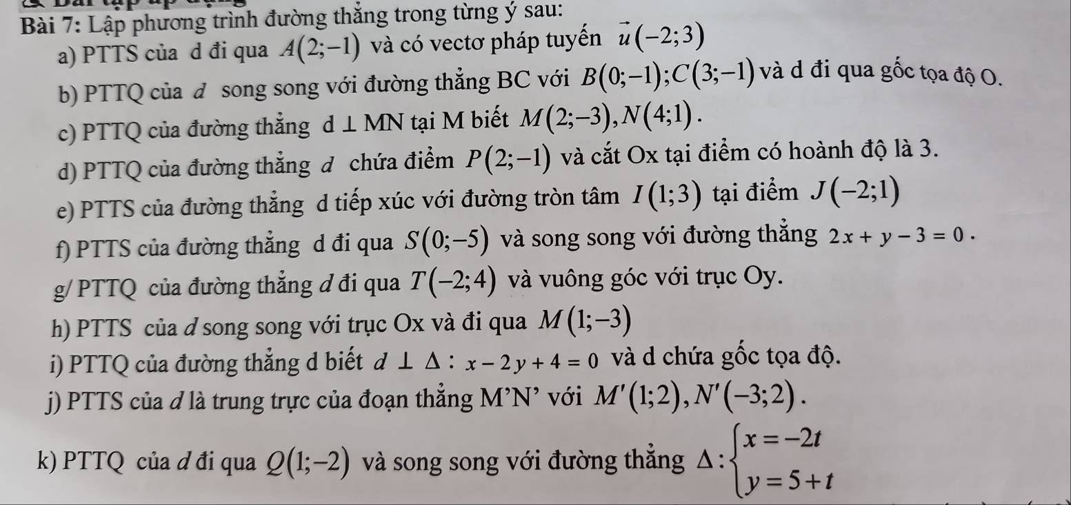 Lập phương trình đường thắng trong từng ý sau: 
a) PTTS của d đi qua A(2;-1) và có vectơ pháp tuyến vector u(-2;3)
b) PTTQ của đ song song với đường thẳng BC với B(0;-1); C(3;-1) và d đi qua gốc tọa độ O. 
c) PTTQ của đường thẳng d⊥ MN tại M biết M(2;-3), N(4;1). 
d) PTTQ của đường thẳng đ chứa điểm P(2;-1) và cắt Ox tại điểm có hoành độ là 3. 
e) PTTS của đường thẳng d tiếp xúc với đường tròn tâm I(1;3) tại điểm J(-2;1)
f) PTTS của đường thẳng d đi qua S(0;-5) và song song với đường thắng 2x+y-3=0. 
g/ PTTQ của đường thẳng ơ đi qua T(-2;4) và vuông góc với trục Oy. 
h) PTTS của d song song với trục Ox và đi qua M(1;-3)
i) PTTQ của đường thẳng d biết d⊥ △ :x-2y+4=0 và d chứa gốc tọa độ. 
j) PTTS của đ là trung trực của đoạn thẳng M’N' với M'(1;2), N'(-3;2). 
k) PTTQ của ơ đi qua Q(1;-2) và song song với đường thẳng Delta :beginarrayl x=-2t y=5+tendarray.