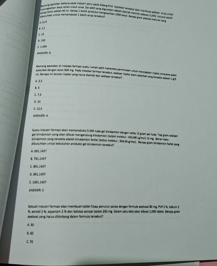 Seorang apoteker bekerja pada industri jamu pada bidang RnD. Apoteker tersebut skan membuat sediaen sirup untuk
meningkatkan daya tahan tubuh anak. Zet aktif yang digunakan adalah ekstrak meniran sebeser 0.25%, Volume bersk
setlap botol adaiah 60 mi. Setiap 1 batch produksi menghasilkan 1000 botol. Berapa gram ekstrak meniran yang
dibutunkan untuk memproduksi 1 batch slrup tersebut?
A. 0.15
B.1.5
C. 15
D. 150
E.1.500
ANSWER: D
Seorang apoteker di instalasi farmasi suatu rumah sakit menerima permintaan untuk menylapkan injeksi intravena asam
askorbat dengan dosis 500 mg. Pada instalasi farmasi tersebut, sediaan injeksi asam askorbat yang tersedia adaiah 1 g/5
ml. Berapa mi larutan injeksi yang harus diambil dari sediaan tersebut?
A. 2,5
B.5
C. 7,5
D. 10
E. 12,5
ANSWER: A
Suztu industri farmasi akan memproduksi 5.000 tube gel klindamisin dengan netto 15 gram per tube. Tlap gram sediaan
ge! klindamisin yang akan dibuat mengandung klindamisin (bobot molekul : 424,981 g/mol) 10 mg. Bahan baku
klindamisin yang tersedia adaiah klindamisin fosfat (bobot molekul : 504,96 g/mol). Berapa gram klindamisin fosfat yang
dibutuhkan untuk kebutuhan produksi gel klindamisin tersebut?
A. 691,1457
B. 791,1457
C. B91,1457
D. 991,1457
E. 1091,1457
ANSWER: C
Sebuah industri farmasi akan membuat tablet hisap penurun panas dengan formula asetosal 80 mg, PVP 2 %, talkum 2
%, aerosil 2 %, aspartam 2 % dan laktosa sampal bobot 250 mg. Dalam satu bets akan dibuat 1,000 tablet. Berapa gram
asetosal yang harus ditimbang dalam formula tersebut?
A. 50
B. 60
C. 70