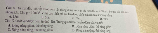 Từ mặt đất, một vật được ném lên thăng đứng với vận tốc ban đầu v_0=10m/s s. Bỏ qua sức cản của
không khí. Cho g=10m/s^2 Vị tri cao nhất mà vật lên được cách mặt đất một khoảng băng
A. 15m. B. 5m. C. 20m. D. 10m
Câu 12: Một vật được ném từ dưới lên. Trong quá trình chuyển động của vật thì:
A. Động năng giảm, thể năng tăng B. Động năng giảm, thể năng giảm,
C. Động năng tăng, thể năng giảm. D. Động năng tăng, thể năng tăng,