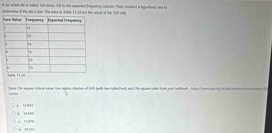 A six-sided die is rolled 120 times. Fill in the expected frequency column. Then, conduct a hypothesis test to
determine if the die is fair. The data in Table 11.34 are the result of the 120 rolls.
State Chi-square critical value. Use alpha criterion of 0.05 (with two-tailed test) and Chi-square table from your textbook - https://openstax.org/books/introductory-statistics-2e
tables
a. 12.833
b. 14.449
c. 11.070
d. 20.515