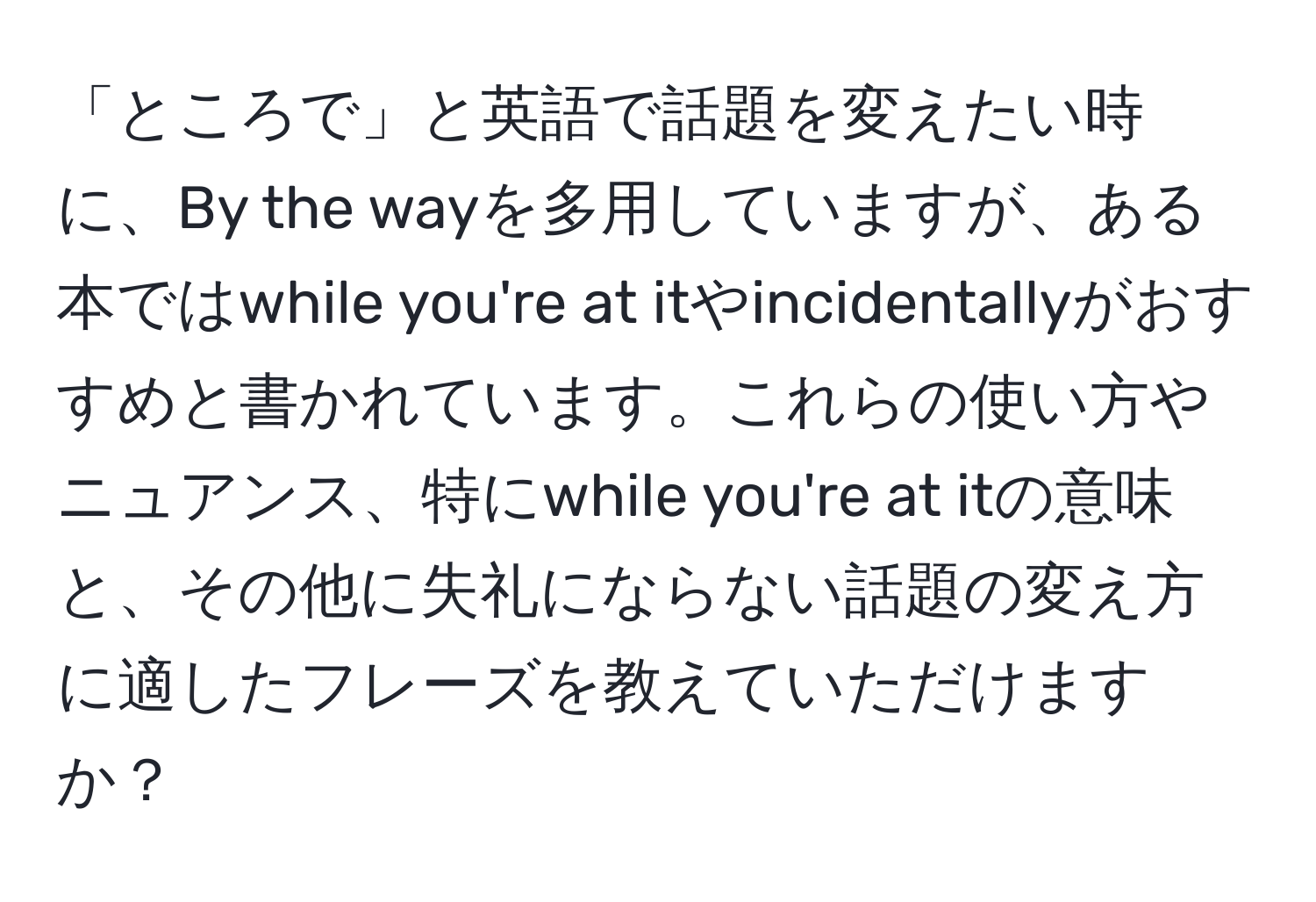 「ところで」と英語で話題を変えたい時に、By the wayを多用していますが、ある本ではwhile you're at itやincidentallyがおすすめと書かれています。これらの使い方やニュアンス、特にwhile you're at itの意味と、その他に失礼にならない話題の変え方に適したフレーズを教えていただけますか？