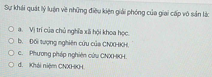 Sự khái quát lý luận về những điều kiện giải phóng của giai cấp vô sản là:
a. Vị trí của chủ nghĩa xã hội khoa học.
b. Đối tượng nghiên cứu của CNXHKH.
c. Phương pháp nghiên cứu CNXHKH.
d. Khái niệm CNXHKH.