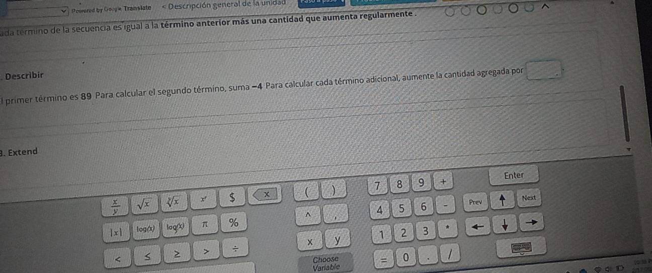 Powered by Googe Translate « Descripción general de la unidad 
ada termino de la secuencia es igual a la término anterior más una cantidad que aumenta regularmente . 
. Describir 
El primer término es 89 Para calcular el segundo término, suma - 4 Para calcular cada término adicional, aumente la cantidad agregada por 
3. Extend
 x/y  sqrt(x) sqrt[y](x) x $ x ( ) 7 8 9 + 
Enter 
- Prev Next^(|x| log(x) sigma _Q) x) π % 4 5 6
x y 1 2 3 * ← 
> ÷ 
< s 
Choose = 0 
Variable