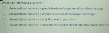 What is an intentional audience?
An intentional audience is people to whom the speaker directs their message.
An intentional audience is anyone in earshot of the speaker's message.
An intențional audience is only the peers in your class.
An intentional audience is someone the speaker did not intend to communicate w