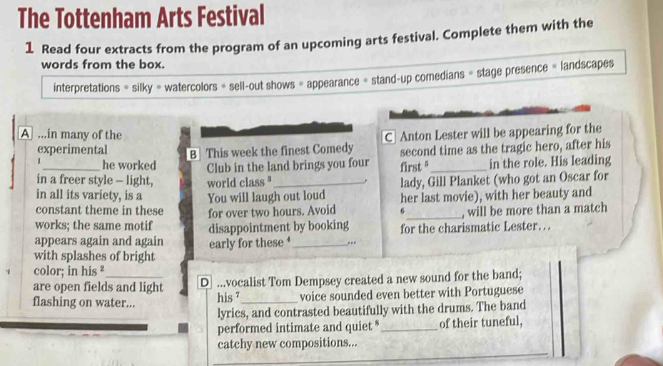 The Tottenham Arts Festival 
1 Read four extracts from the program of an upcoming arts festival. Complete them with the 
words from the box. 
interpretations = silky = watercolors = sell-out shows = appearance = stand-up comedians = stage presence = landscapes 
A ...in many of the C Anton Lester will be appearing for the 
experimental second time as the tragic hero, after his 
B This week the finest Comedy 
1_ he worked Club in the land brings you four first §_ in the role. His leading 
in a freer style - light, world class ³_ lady, Gill Planket (who got an Oscar for 
in all its variety, is a You will laugh out loud her last movie), with her beauty and 
constant theme in these 
works; the same motif for over two hours. Avoid 6 _ , will be more than a match 
disappointment by booking for the charismatic Lester… 
appears again and again early for these ‘_ .. 
with splashes of bright 
color; in his ² 
are open fields and light D ...vocalist Tom Dempsey created a new sound for the band; 
flashing on water... his 7 _ voice sounded even better with Portuguese 
lyrics, and contrasted beautifully with the drums. The band 
performed intimate and quiet * _of their tuneful, 
catchy new compositions...