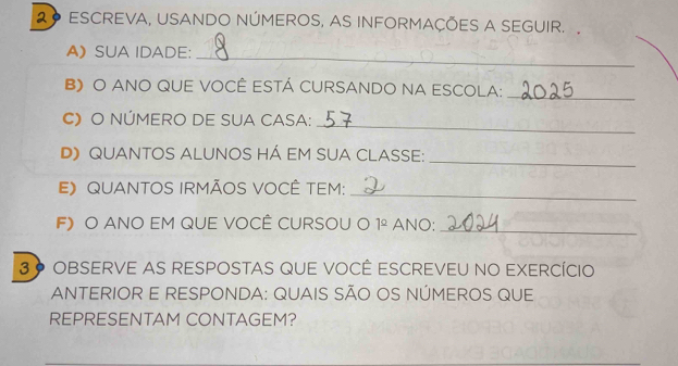 2º ESCREVA, USANDO NÚMEROS, AS INFORMAÇÕES A SEGUIR. 
A》 SUA IDADE:_ 
B) O ANO QUE VOCÊ ESTÁ CURSANDO NA ESCOLA:_ 
C) O NÚMERO DE SUA CASA: 
_ 
_ 
D》 QUANTOS ALUNOS HÁ EM SUA CLASSE: 
E》 QUANTOS IRMÃOS VOCÊ TEM: 
_ 
F) O ANO EM QUE VOCÊ CURSOU O 1^(_ circ) ANO: 
_ 
3 º OBSERVE AS RESPOSTAS QUE VOCÊ ESCREVEU NO EXERCÍCIO 
ANTERIOR E RESPONDA: QUAIS SÃO OS NÚMEROS QUE 
REPRESENTAM CONTAGEM?