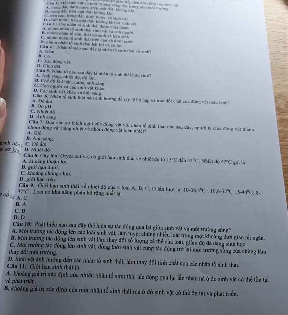 hặc gián tiếp đên đời sống của sinh vật.
CAu 2: Mỗi sinh vật có môi trường sông đặc trưng như môi trường
A. trong đất, dưới nước, trên mật đất- không khi.
B. trong đất, trên mặt đất- không khi.
C. trên cạn, trong đất, đưới nước và sinh vật.
D. đưới nước, trên mặt đất- không khi và sinh vật.
Câu 3 : Các nhân tổ sinh thái được chia thành
A. nhóm nhân tố sinh thái sinh vật và con người.
B. nhóm nhân tố sinh thái vô sinh và hữu sinh
C. nhóm nhân tổ sinh thái trên cạn và dưới nước.
D. nhóm nhân tố sinh thái bất lợi và có lợi.
Câu 4 : Nhân tố nào sau đây là nhân tố sinh thái vô sinh?
A. Nấm.
B. Cỏ.
C. Xác động vật.
D. Giun đất
Câu 5: Nhân tố nào sau đây là nhân tố sinh thái hữu sinh?
A. Ảnh sáng, nhiệt độ, độ âm.
B. Chế độ khi hậu, nước, ánh sáng.
C. Con người và các sinh vật khác.
D. Các sinh vật khác và ánh sáng.
Câu 6: Nhân tổ sinh thái nào ảnh hưởng đến tỷ lệ hô hấp và trao đổi chất của động vật máu lạnh?
A. Độ ẩm
B. Độ pH
C. Nhiệt độ
D. Ánh sáng
Câu 7: Dựa vào sự thích nghi của động vật với nhân tổ sinh thái nào sau đây, người ta chia động vật thành
nhóm động vật hằng nhiệt và nhóm động vật biến nhiệt?
A. Gió.
B. Ánh sáng.
hành nên C. Độ ẩm.
o sơ khai D. Nhiệt độ.
Câu 8: Cây lúa (Oryza sativa) có giới hạn sinh thái về nhiệt độ từ 15°C
A. khoảng thuận lợi. đến 42°C *. Nhiệt độ 42°C gọi là
B. giới hạn dưới.
C. khoảng chống chịu.
D. giới hạn trên.
Câu 9: Giới hạn sinh thái về nhiệt độ của 4 loài A; B; C; D lần lượt là: 10-38,5°C;10,6-32°C;5-44°C
32°C. Loài có khả năng phân bố rộng nhất là ; 8-
y cổ nh A. C
B. A
C. B
D. D
Câu 10: Phát biểu nào sau đây thể hiện sự tác động qua lại giữa sinh vật và môi trường sống?
A. Môi trường tác động lên các loài sinh vật, làm tuyệt chủng nhiều loài trong một khoảng thời gian rất ngắn.
B. Môi trường tác động lên sinh vật làm thay đổi số lượng cá thể của loài, giảm độ đa dạng sinh học.
C. Môi trường tác động lên sinh vật, đồng thời sinh vật cũng tác động trở lại môi trường sống của chúng làm
thay đổi môi trường.
D. Sinh vật ảnh hưởng đến các nhân tố sinh thái, làm thay đồi tính chất của các nhân tố sinh thái.
Câu 11: Giới hạn sinh thái là
A. khoảng giá trị xác định của nhiều nhân tố sinh thái tác động qua lại lẫn nhau nà ở đó sinh vật có thể tồn tại
và phát triển.
B. khoảng giá trị xác định của một nhân tố sinh thái mà ở đó sinh vật có thể ổn tại và phát triển.